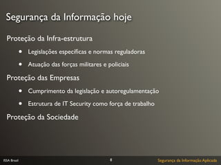 Segurança da Informação hoje

  Proteção da Infra-estrutura
              •   Legislações especíﬁcas e normas reguladoras

              •   Atuação das forças militares e policiais

  Proteção das Empresas
              •   Cumprimento da legislação e autoregulamentação

              •   Estrutura de IT Security como força de trabalho

  Proteção da Sociedade




ISSA Brasil                                       8                 Segurança da Informação Aplicada
 