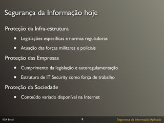 Segurança da Informação hoje

  Proteção da Infra-estrutura
              •   Legislações especíﬁcas e normas reguladoras

              •   Atuação das forças militares e policiais

  Proteção das Empresas
              •   Cumprimento da legislação e autoregulamentação

              •   Estrutura de IT Security como força de trabalho

  Proteção da Sociedade
              •   Conteúdo variado disponível na Internet



ISSA Brasil                                       8                 Segurança da Informação Aplicada
 