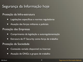 Segurança da Informação hoje

  Proteção da Infra-estrutura
              •   Legislações especíﬁcas e normas reguladoras

              •   Atuação das forças militares e policiais

  Proteção das Empresas
              •   Cumprimento da legislação e autoregulamentação

              •   Estrutura de IT Security como força de trabalho

  Proteção da Sociedade
              •   Conteúdo variado disponível na Internet

              •   Atuação de ONGs e grupos de trabalho

ISSA Brasil                                       8                 Segurança da Informação Aplicada
 