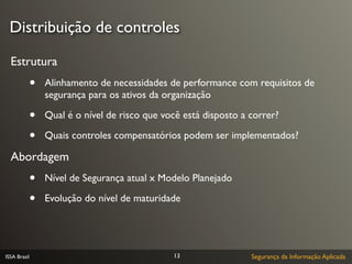 Distribuição de controles

  Estrutura
              •   Alinhamento de necessidades de performance com requisitos de
                  segurança para os ativos da organização

              •   Qual é o nível de risco que você está disposto a correr?

              •   Quais controles compensatórios podem ser implementados?

  Abordagem
              •   Nível de Segurança atual x Modelo Planejado

              •   Evolução do nível de maturidade




ISSA Brasil                                     13                 Segurança da Informação Aplicada
 