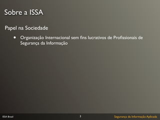 Sobre a ISSA

  Papel na Sociedade
              •   Organização Internacional sem ﬁns lucrativos de Proﬁssionais de
                  Segurança da Informação




ISSA Brasil                                     3                 Segurança da Informação Aplicada
 