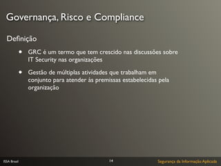 Governança, Risco e Compliance

  Deﬁnição
              •   GRC é um termo que tem crescido nas discussões sobre
                  IT Security nas organizações

              •   Gestão de múltiplas atividades que trabalham em
                  conjunto para atender às premissas estabelecidas pela
                  organização




ISSA Brasil                                     14                Segurança da Informação Aplicada
 