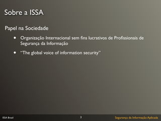 Sobre a ISSA

  Papel na Sociedade
              •   Organização Internacional sem ﬁns lucrativos de Proﬁssionais de
                  Segurança da Informação

              •   “The global voice of information security”




ISSA Brasil                                      3                Segurança da Informação Aplicada
 