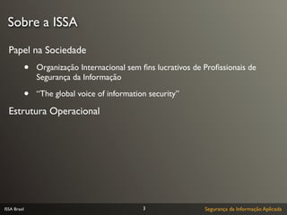 Sobre a ISSA

  Papel na Sociedade
              •   Organização Internacional sem ﬁns lucrativos de Proﬁssionais de
                  Segurança da Informação

              •   “The global voice of information security”

  Estrutura Operacional




ISSA Brasil                                      3                Segurança da Informação Aplicada
 