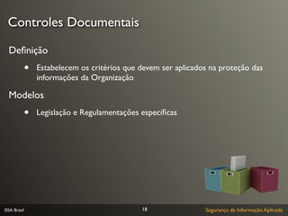 Controles Documentais

  Deﬁnição
              •   Estabelecem os critérios que devem ser aplicados na proteção das
                  informações da Organização

  Modelos
              •   Legislação e Regulamentações especíﬁcas




ISSA Brasil                                    18                Segurança da Informação Aplicada
 