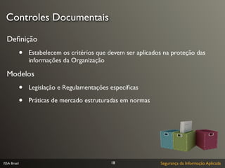 Controles Documentais

  Deﬁnição
              •   Estabelecem os critérios que devem ser aplicados na proteção das
                  informações da Organização

  Modelos
              •   Legislação e Regulamentações especíﬁcas

              •   Práticas de mercado estruturadas em normas




ISSA Brasil                                    18                Segurança da Informação Aplicada
 