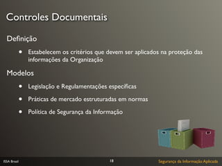 Controles Documentais

  Deﬁnição
              •   Estabelecem os critérios que devem ser aplicados na proteção das
                  informações da Organização

  Modelos
              •   Legislação e Regulamentações especíﬁcas

              •   Práticas de mercado estruturadas em normas

              •   Política de Segurança da Informação




ISSA Brasil                                     18               Segurança da Informação Aplicada
 