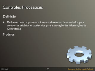 Controles Processuais

  Deﬁnição
  •      Deﬁnem como os processos internos devem ser desenvolvidos para
         atender os critérios estabelecidos para a proteção das informações da
         Organização

  Modelos




ISSA Brasil                                19                Segurança da Informação Aplicada
 