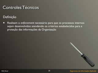 Controles Técnicos

  Deﬁnição
  •      Realizam o enforcement necessário para que os processos internos
         sejam desenvolvidos atendendo os critérios estabelecidos para a
         proteção das informações da Organização




ISSA Brasil                                20                Segurança da Informação Aplicada
 