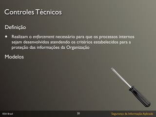 Controles Técnicos

  Deﬁnição
  •      Realizam o enforcement necessário para que os processos internos
         sejam desenvolvidos atendendo os critérios estabelecidos para a
         proteção das informações da Organização

  Modelos




ISSA Brasil                                20                Segurança da Informação Aplicada
 