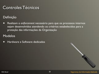 Controles Técnicos

  Deﬁnição
  •      Realizam o enforcement necessário para que os processos internos
         sejam desenvolvidos atendendo os critérios estabelecidos para a
         proteção das informações da Organização

  Modelos
  •      Hardware e Software dedicados




ISSA Brasil                                20                Segurança da Informação Aplicada
 