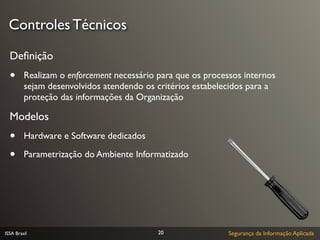 Controles Técnicos

  Deﬁnição
  •      Realizam o enforcement necessário para que os processos internos
         sejam desenvolvidos atendendo os critérios estabelecidos para a
         proteção das informações da Organização

  Modelos
  •      Hardware e Software dedicados

  •      Parametrização do Ambiente Informatizado




ISSA Brasil                                20                Segurança da Informação Aplicada
 