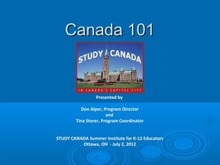 Canada 101Canada 101
Presented by
Don Alper, Program Director
and
Tina Storer, Program Coordinator
STUDY CANADA Summer Institute for K-12 Educators
Ottawa, ON - July 2, 2012
 
