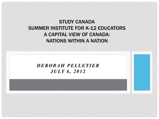 DEBORAH PELLETIER
JULY 6, 2012
STUDY CANADA
SUMMER INSTITUTE FOR K-12 EDUCATORS
A CAPITAL VIEW OF CANADA:
NATIONS WITHIN A NATION
 