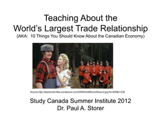 Teaching About the
World’s Largest Trade Relationship
(AKA: 10 Things You Should Know About the Canadian Economy)
Study Canada Summer Institute 2012
Dr. Paul A. Storer
Source:http://sbadrinath.files.wordpress.com/2009/03/different26rqcu3.jpg?w=400&h=226
 