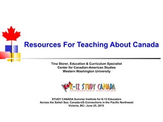 Resources For Teaching About Canada
Tina Storer, Education & Curriculum Specialist
Center for Canadian-American Studies
Western Washington University
STUDY CANADA Summer Institute for K-12 Educators
Across the Salish Sea: Canada-US Connections in the Pacific Northwest
Victoria, BC– June 25, 2015
 