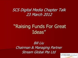SCS Digital Media Chapter Talk
       23 March 2012

“Raising Funds For Great
         Ideas”

            Bill Liu
 Chairman & Managing Partner
     Stream Global Pte Ltd
 