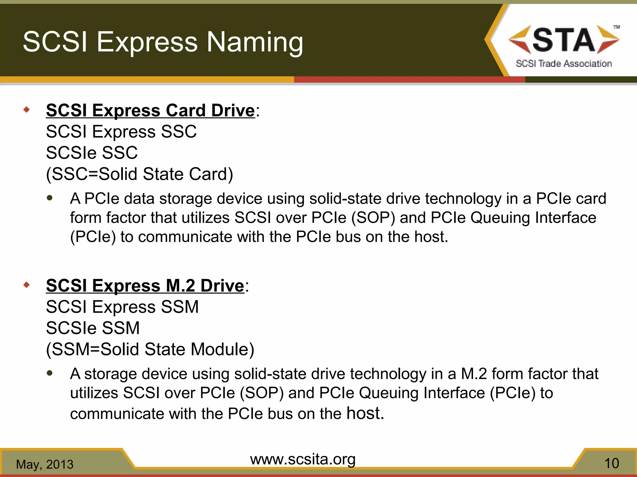 SCSI Express Naming
◆ SCSI Express Card Drive:
SCSI Express SSC
SCSIe SSC
(SSC=Solid State Card)
● A PCIe data storage device using solid-state drive technology in a PCIe card
form factor that utilizes SCSI over PCIe (SOP) and PCIe Queuing Interface
(PCIe) to communicate with the PCIe bus on the host.
◆ SCSI Express M.2 Drive:
SCSI Express SSM
SCSIe SSM
(SSM=Solid State Module)
● A storage device using solid-state drive technology in a M.2 form factor that
utilizes SCSI over PCIe (SOP) and PCIe Queuing Interface (PCIe) to
communicate with the PCIe bus on the host.
www.scsita.orgMay, 2013 10
 