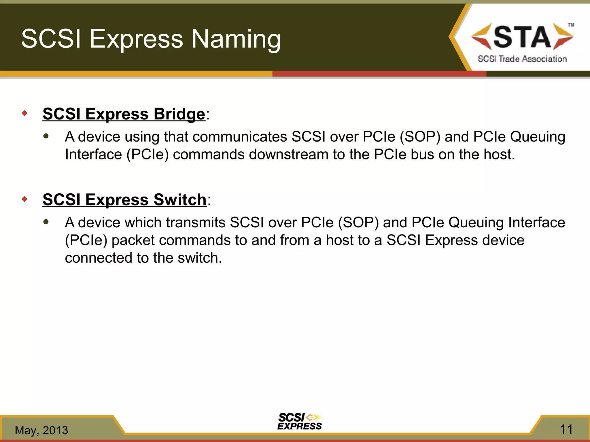 SCSI Express Naming
◆ SCSI Express Bridge:
● A device using that communicates SCSI over PCIe (SOP) and PCIe Queuing
Interface (PCIe) commands downstream to the PCIe bus on the host.
◆ SCSI Express Switch:
● A device which transmits SCSI over PCIe (SOP) and PCIe Queuing Interface
(PCIe) packet commands to and from a host to a SCSI Express device
connected to the switch.
May, 2013 11
 
