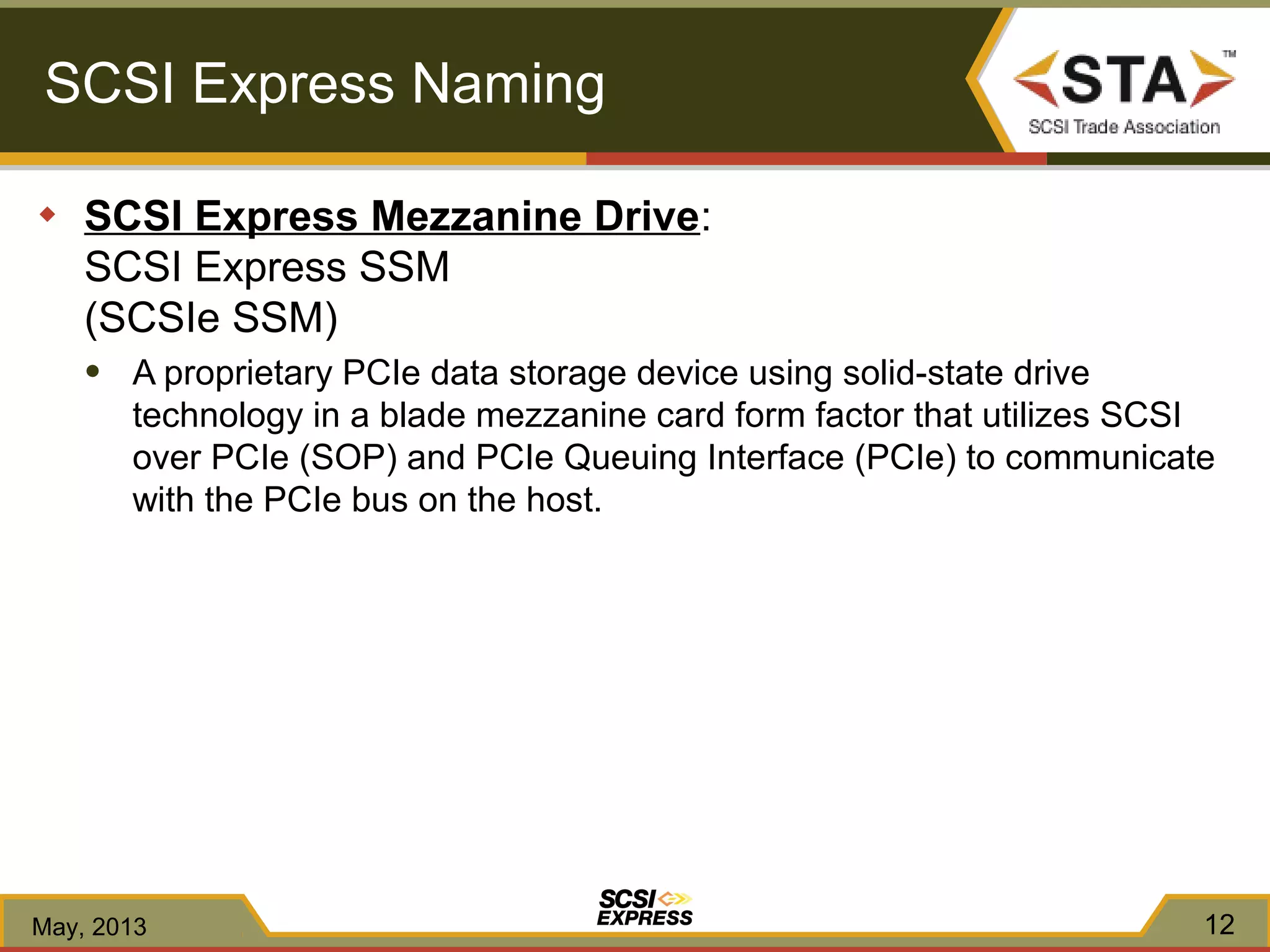 SCSI Express Naming
◆ SCSI Express Mezzanine Drive:
SCSI Express SSM
(SCSIe SSM)
● A proprietary PCIe data storage device using solid-state drive
technology in a blade mezzanine card form factor that utilizes SCSI
over PCIe (SOP) and PCIe Queuing Interface (PCIe) to communicate
with the PCIe bus on the host.
May, 2013 12
 