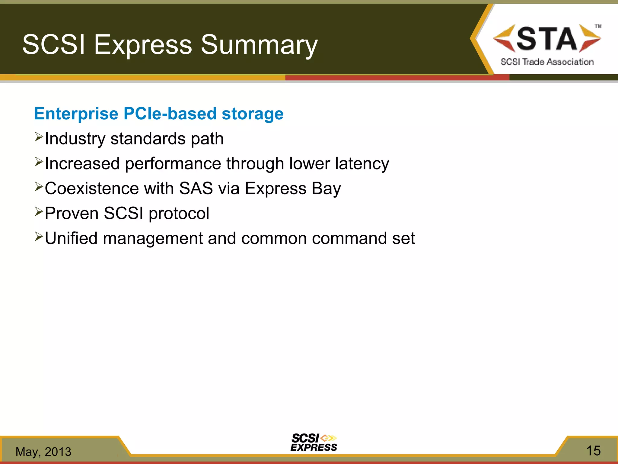 Enterprise PCIe-based storage
Industry standards path
Increased performance through lower latency
Coexistence with SAS via Express Bay
Proven SCSI protocol
Unified management and common command set
15
SCSI Express Summary
May, 2013
 