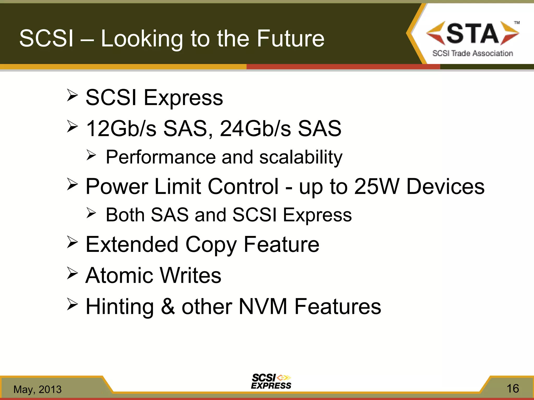 SCSI Express
 12Gb/s SAS, 24Gb/s SAS
 Performance and scalability
 Power Limit Control - up to 25W Devices
 Both SAS and SCSI Express
 Extended Copy Feature
 Atomic Writes
 Hinting & other NVM Features
16
SCSI – Looking to the Future
May, 2013
 