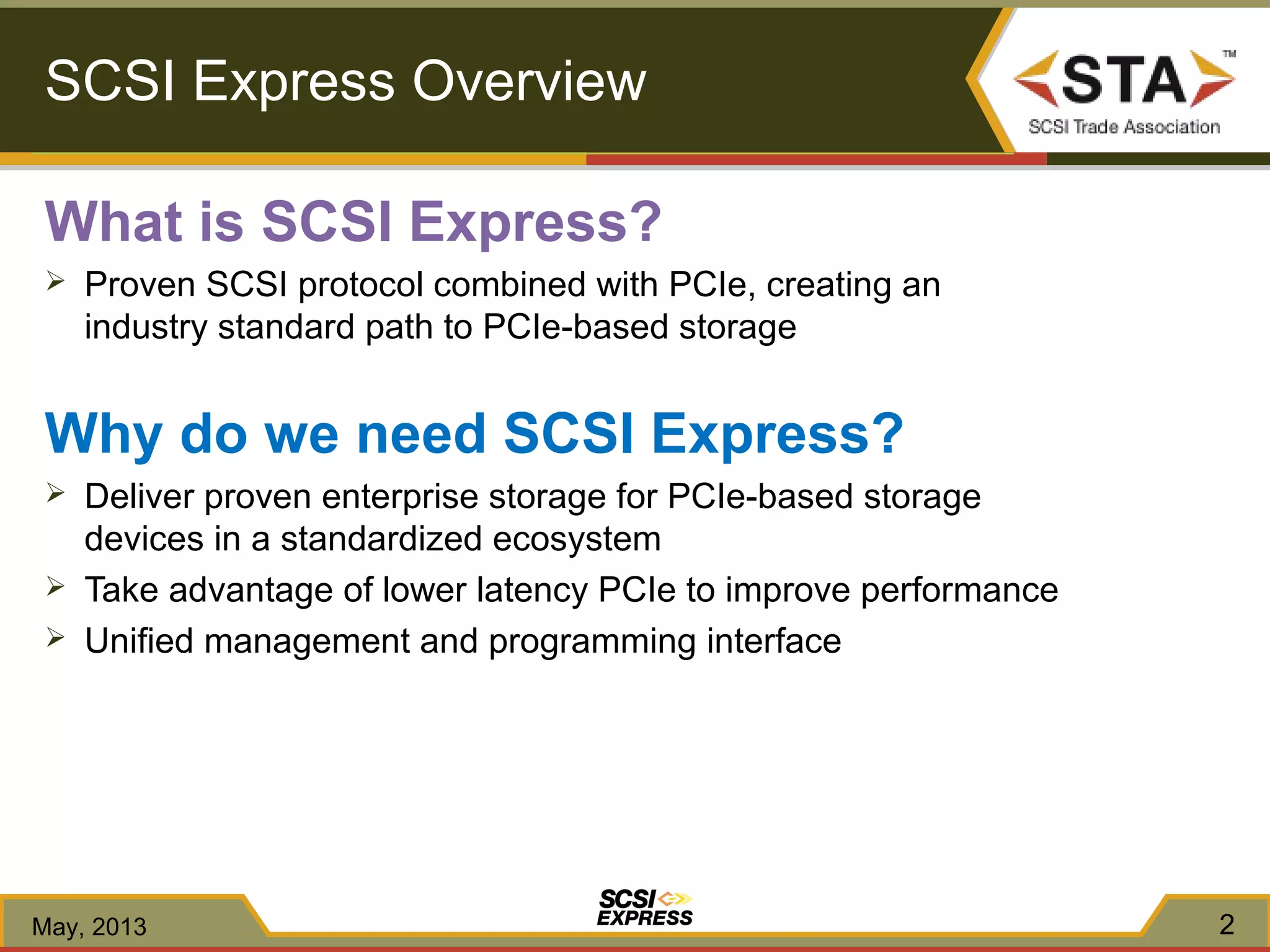 SCSI Express Overview
What is SCSI Express?
 Proven SCSI protocol combined with PCIe, creating an
industry standard path to PCIe-based storage
Why do we need SCSI Express?
 Deliver proven enterprise storage for PCIe-based storage
devices in a standardized ecosystem
 Take advantage of lower latency PCIe to improve performance
 Unified management and programming interface
May, 2013 2
 