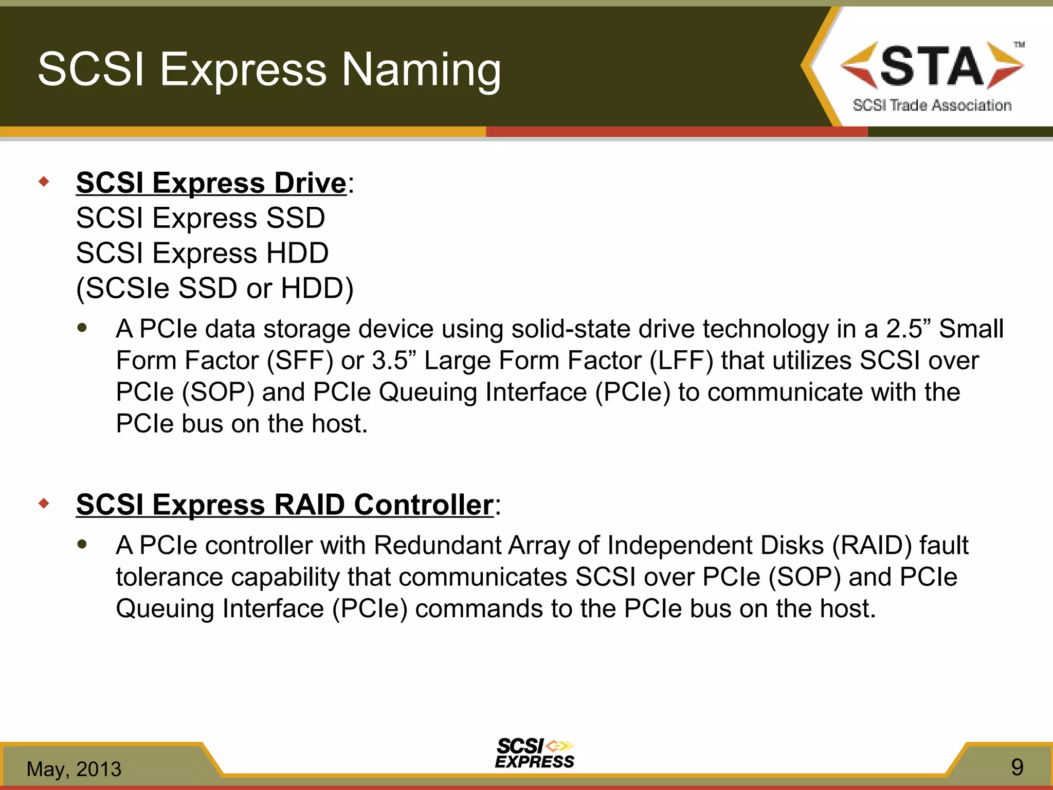SCSI Express Naming
◆ SCSI Express Drive:
SCSI Express SSD
SCSI Express HDD
(SCSIe SSD or HDD)
● A PCIe data storage device using solid-state drive technology in a 2.5” Small
Form Factor (SFF) or 3.5” Large Form Factor (LFF) that utilizes SCSI over
PCIe (SOP) and PCIe Queuing Interface (PCIe) to communicate with the
PCIe bus on the host.
◆ SCSI Express RAID Controller:
● A PCIe controller with Redundant Array of Independent Disks (RAID) fault
tolerance capability that communicates SCSI over PCIe (SOP) and PCIe
Queuing Interface (PCIe) commands to the PCIe bus on the host.
May, 2013 9
 