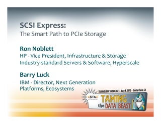 SCSI	
  Express:	
  
The	
  Smart	
  Path	
  to	
  PCIe	
  Storage	
  

Ron	
  Noblett	
  	
  
HP	
  -­‐	
  Vice	
  President,	
  Infrastructure	
  &	
  Storage	
  	
  
Industry-­‐standard	
  Servers	
  &	
  Software,	
  Hyperscale	
  	
  

Barry	
  Luck	
  
IBM	
  -­‐	
  Director,	
  Next	
  Generation	
  
Platforms,	
  Ecosystems	
  
 