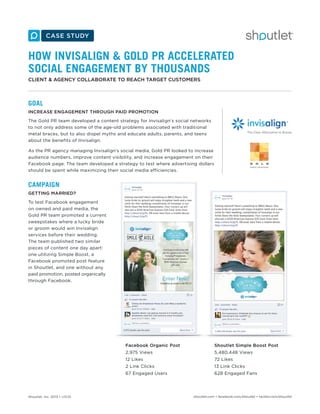 HOW INVISALIGN & GOLD PR ACCELERATED
SOCIAL ENGAGEMENT BY THOUSANDS
CLIENT & AGENCY COLLABORATE TO REACH TARGET CUSTOMERS

GOAL
INCREASE ENGAGEMENT THROUGH PAID PROMOTION
The Gold PR team developed a content strategy for Invisalign’s social networks
to not only address some of the age-old problems associated with traditional
metal braces, but to also dispel myths and educate adults, parents, and teens
about the benefits of Invisalign.
As the PR agency managing Invisalign’s social media, Gold PR looked to increase
audience numbers, improve content visibility, and increase engagement on their
Facebook page. The team developed a strategy to test where advertising dollars
should be spent while maximizing their social media efficiencies.

CAMPAIGN
GETTING MARRIED?
To test Facebook engagement
on owned and paid media, the
Gold PR team promoted a current
sweepstakes where a lucky bride
or groom would win Invisalign
services before their wedding.
The team published two similar
pieces of content one day apart:
one utilizing Simple Boost, a
Facebook promoted post feature
in Shoutlet, and one without any
paid promotion, posted organically
through Facebook.

Facebook Organic Post
2,975 Views

5,480,448 Views

12 Likes

72 Likes

2 Link Clicks

13 Link Clicks

67 Engaged Users

Shoutlet, Inc. 2013 • v13.01

Shoutlet Simple Boost Post

628 Engaged Fans

shoutlet.com • facebook.com/shoutlet • twitter.com/shoutlet

 