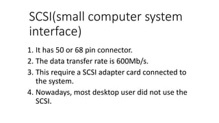 SCSI(small computer system
interface)
1. It has 50 or 68 pin connector.
2. The data transfer rate is 600Mb/s.
3. This require a SCSI adapter card connected to
the system.
4. Nowadays, most desktop user did not use the
SCSI.
 