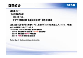自己紹介
瀧澤与一
–SCSK株式会社
  CSKカンパニー
  クラウド事業本部 基盤統括部 第１開発課 課長

通信, 金融など多種多様な業種のシステム構築プロジェクトに従事（主として、ネットワーク関連）
のち、内部統制/セキュリティを担当
2009年より、クラウド技術開発/事業開発を担当
  2009年: 技術開発部 先進技術課 → クラウド技術開発課
  2010年: 事業推進部 クラウド事業開発課
  2011年: クラウド事業本部 基盤統括部

Twitter: @yo1t Mail: yoichi.takizawa@mk.scsk.jp
 