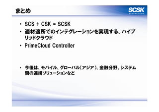 まとめ

• SCS + CSK = SCSK
• 適材適所でのインテグレーションを実現する、ハイブ
  リッドクラウド
• PrimeCloud Controller



• 今後は、モバイル、グローバル（アジア）、金融分野、システム
  間の連携ソリューションなど
 