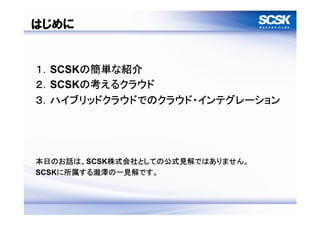 はじめに


１．SCSKの簡単な紹介
２．SCSKの考えるクラウド
３．ハイブリッドクラウドでのクラウド・インテグレーション




本日のお話は、SCSK株式会社としての公式見解ではありません。
SCSKに所属する瀧澤の一見解です。



                                  3
 