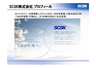 SCSK株式会社 プロフィール
 2011/10/1に、住商情報システム（SCS: 1969年創業）と株式会社CSK
 （1968年創業）が融合し、SCSK株式会社に社名変更。
 