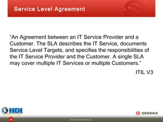 Service Level Agreement




“An Agreement between an IT Service Provider and a
Customer. The SLA describes the IT Service, documents
Service Level Targets, and specifies the responsibilities of
the IT Service Provider and the Customer. A single SLA
may cover multiple IT Services or multiple Customers.”
                                                      ITIL V3




16                        SERENA SOFTWARE INC.
 