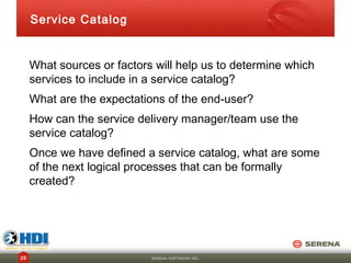 Service Catalog


     What sources or factors will help us to determine which
     services to include in a service catalog?
     What are the expectations of the end-user?
     How can the service delivery manager/team use the
     service catalog?
     Once we have defined a service catalog, what are some
     of the next logical processes that can be formally
     created?




26                          SERENA SOFTWARE INC.
 