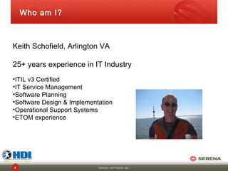 Who am I?



Keith Schofield, Arlington VA

25+ years experience in IT Industry
•ITIL v3 Certified
•IT Service Management
•Software Planning
•Software Design & Implementation
•Operational Support Systems
•ETOM experience




4                           SERENA SOFTWARE INC.
 