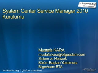 System Center Service Manager 2010Kurulumu Mustafa KARA mustafa.kara@bilgeadam.com Sistem ve Network  Bölüm Başkan Yardımcısı BilgeAdam BTA 
