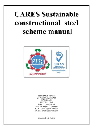CARES Sustainable
constructional steel
scheme manual
PEMBROKE HOUSE
21 PEMBROKE ROAD
SEVENOAKS
KENT TN13 1XR
UNITED KINGDOM
TEL.: 00 44 (0)1732 450000
FAX. : 00 44 (0)1732 455917
EMAIL: general@ukcares.com
Copyright  UK CARES
 
