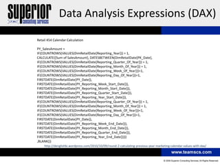 Data Analysis Expressions (DAX)
Retail 454 Calendar Calculation

PY_SalesAmount =
IF(COUNTROWS(VALUES(DimRetailDate[Reporting_Year])) = 1,
CALCULATE([Sum of SalesAmount], DATESBETWEEN(DimRetailDate[PK_Date],
IF(COUNTROWS(VALUES(DimRetailDate[Reporting_Quarter_Of_Year])) = 1,
IF(COUNTROWS(VALUES(DimRetailDate[Reporting_Month_Of_Year])) = 1,
IF(COUNTROWS(VALUES(DimRetailDate[Reporting_Week_Of_Year]))=1,
IF(COUNTROWS(VALUES(DimRetailDate[Reporting_Day_Of_Year]))=1,
FIRSTDATE(DimRetailDate[PY_Date]),
FIRSTDATE(DimRetailDate[PY_Reporting_Week_Start_Date])),
FIRSTDATE(DimRetailDate[PY_Reporting_Month_Start_Date])),
FIRSTDATE(DimRetailDate[PY_Reporting_Quarter_Start_Date])),
FIRSTDATE(DimRetailDate[PY_Reporting_Year_Start_Date])),
IF(COUNTROWS(VALUES(DimRetailDate[Reporting_Quarter_Of_Year])) = 1,
IF(COUNTROWS(VALUES(DimRetailDate[Reporting_Month_Of_Year])) = 1,
IF(COUNTROWS(VALUES(DimRetailDate[Reporting_Week_Of_Year]))=1,
IF(COUNTROWS(VALUES(DimRetailDate[Reporting_Day_Of_Year]))=1,
FIRSTDATE(DimRetailDate[PY_Date]),
FIRSTDATE(DimRetailDate[PY_Reporting_Week_End_Date])),
FIRSTDATE(DimRetailDate[PY_Reporting_Month_End_Date])),
FIRSTDATE(DimRetailDate[PY_Reporting_Quarter_End_Date])),
FIRSTDATE(DimRetailDate[PY_Reporting_Year_End_Date]))))
,BLANK())
    http://denglishbi.wordpress.com/2010/10/09/round-2-calculating-previous-year-marketing-calendar-values-with-dax/
 