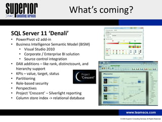 What’s coming?

SQL Server 11 ‘Denali’
• PowerPivot v2 add-in
• Business Intelligence Semantic Model (BISM)
    • Visual Studio 2010
    • Corporate / Enterprise BI solution
    • Source control integration
• DAX additions – like rank, distinctcount, and
  hierarchy support
• KPIs – value, target, status
• Partitioning
• Role-based security
• Perspectives
• Project ‘Crescent’ – Silverlight reporting
• Column store index -> relational database
 