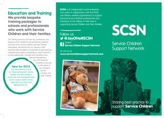 SCSN is an independent social enterprise
Education and Training                                          that works in collaboration with the MOD
                                                                and Military welfare organisations to support
We provide bespoke                                              Educational and Welfare professionals and
training packages to                                            Members of the Military in their roles in
                                                                supporting Service Children and their families.
schools and professionals
who work with Service
Children and their families.                                    Follow us
 Our training sessions and one day conferences are                  @JoyONeillSCSN
 based on both academic and practitioner research
 and input from Service children and their families
                                                                     Search:
                                                                     Service Children Support Network
                                                                                                                  Service Children
 themselves. We ensure that our sessions offer
 practical skills and plenty of examples of good practice
                                                                Or visit us at:
                                                                                                                  Support Network
 underpinned by genuine experience. Typical sessions
 include Deployment, Postings and Transitions and
                                                                www.servicechildrensupportnetwork.com
                              Practical Interventions.
                                   Our 2013 National
                                       Conference focuses
                                          on the needs of
       New for 2013                         our youngest
     Two day intensive course
                                             Service
  for those working with Service
                                              Children and
    Children and their families in
                                              their families.
conjunction with Buckinghamshire
   County Council, Halton School,
    Solent NHS Trust and Child
         Bereavement UK.




                                                                                                                  Sharing best practice to
                                                                                                                  support Service Children
 