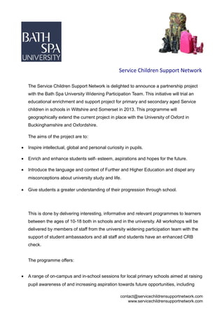 Service Children Support Network

    The Service Children Support Network is delighted to announce a partnership project
    with the Bath Spa University Widening Participation Team. This initiative will trial an
    educational enrichment and support project for primary and secondary aged Service
    children in schools in Wiltshire and Somerset in 2013. This programme will
    geographically extend the current project in place with the University of Oxford in
    Buckinghamshire and Oxfordshire.

    The aims of the project are to:

•   Inspire intellectual, global and personal curiosity in pupils.

•   Enrich and enhance students self- esteem, aspirations and hopes for the future.

•   Introduce the language and context of Further and Higher Education and dispel any
    misconceptions about university study and life.

•   Give students a greater understanding of their progression through school.




    This is done by delivering interesting, informative and relevant programmes to learners
    between the ages of 10-18 both in schools and in the university. All workshops will be
    delivered by members of staff from the university widening participation team with the
    support of student ambassadors and all staff and students have an enhanced CRB
    check.


    The programme offers:


•   A range of on-campus and in-school sessions for local primary schools aimed at raising
    pupil awareness of and increasing aspiration towards future opportunities, including

                                                     contact@servicechildrensupportnetwork.com
                                                         www.servicechildrensupportnetwork.com
 