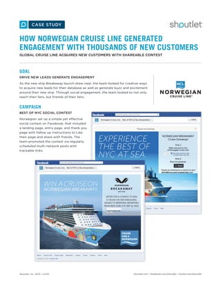 HOW NORWEGIAN CRUISE LINE GENERATED
ENGAGEMENT WITH THOUSANDS OF NEW CUSTOMERS
GLOBAL CRUISE LINE ACQUIRES NEW CUSTOMERS WITH SHAREABLE CONTEST

GOAL
DRIVE NEW LEADS GENERATE ENGAGEMENT
As the new ship Breakaway launch drew near, the team looked for creative ways
to acquire new leads for their database as well as generate buzz and excitement
around their new ship. Through social engagement, the team looked to not only
reach their fans, but friends of their fans.

CAMPAIGN
BEST OF NYC SOCIAL CONTEST
Norwegian set up a simple yet effective
social contest on Facebook, that included
a landing page, entry page, and thank you
page with follow up instructions to Like
their page and share with friends. The
team promoted the contest via regularly
scheduled multi-network posts with
trackable links.

Shoutlet, Inc. 2013 • v13.01

shoutlet.com • facebook.com/shoutlet • twitter.com/shoutlet

 