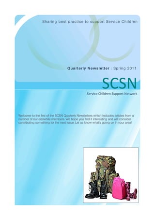 S h a rin g b es t p ra ctice to s up p o rt S ervice C h il dren




                                    Quart e rly Ne ws le t t e r : S p rin g 2 011




                                                             SCSN
                                                  Service Children Support Network




Welcome to the first of the SCSN Quarterly Newsletters which includes articles from a
number of our erstwhile members. We hope you find it interesting and will consider
contributing something for the next issue. Let us know what’s going on in your area!
 