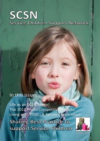SCSN Support Network
Service Children




In this issue….
Life as an SCSN Intern!
The 2012 Photo Competition Results.
Living with PTSD - A Family’s Experience.
Sharing Best Practice to
support Service Children
                                     Summer 2012
 