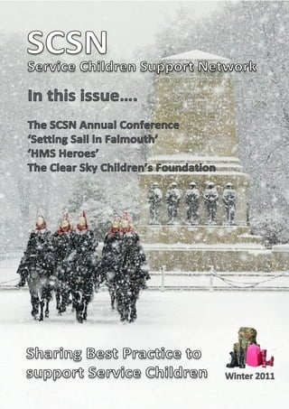 SCSN Support Network
Service Children

In this issue….
The SCSN Annual Conference
‘Setting Sail in Falmouth’
‘HMS Heroes’
The Clear Sky Children’s Foundation




Sharing Best Practice to
support Service Children              Winter 2011
 
