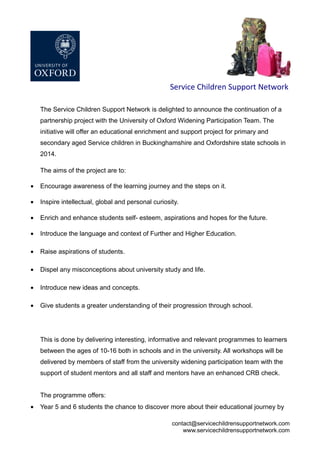 Service Children Support Network
The Service Children Support Network is delighted to announce the continuation of a
partnership project with the University of Oxford Widening Participation Team. The
initiative will offer an educational enrichment and support project for primary and
secondary aged Service children in Buckinghamshire and Oxfordshire state schools in
2014.
The aims of the project are to:
• Encourage awareness of the learning journey and the steps on it.
• Inspire intellectual, global and personal curiosity.
• Enrich and enhance students self- esteem, aspirations and hopes for the future.
• Introduce the language and context of Further and Higher Education.
• Raise aspirations of students.
• Dispel any misconceptions about university study and life.
• Introduce new ideas and concepts.
• Give students a greater understanding of their progression through school.
This is done by delivering interesting, informative and relevant programmes to learners
between the ages of 10-16 both in schools and in the university. All workshops will be
delivered by members of staff from the university widening participation team with the
support of student mentors and all staff and mentors have an enhanced CRB check.
The programme offers:
• Year 5 and 6 students the chance to discover more about their educational journey by
contact@servicechildrensupportnetwork.com
www.servicechildrensupportnetwork.com
 