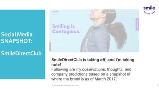 Social Media
SNAPSHOT:
SmileDirectClub
© georgiacross.blogspot.com 2017 2
SmileDirectClub is taking off,
and I’m taking note!
Following are my observations, thoughts, and
company predictions based on a snapshot of
where the brand is as of March 2017.
 
